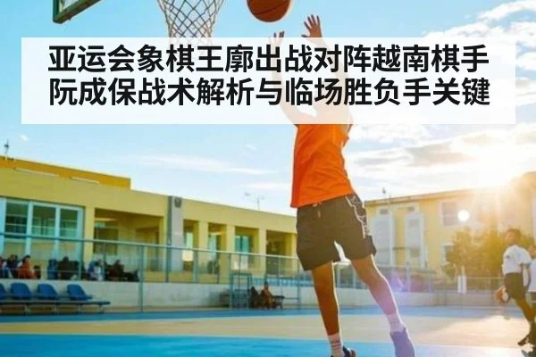 亚运会象棋王廓出战对阵越南棋手阮成保战术解析与临场胜负手关键